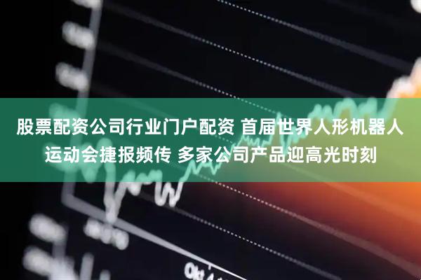 股票配资公司行业门户配资 首届世界人形机器人运动会捷报频传 多家公司产品迎高光时刻
