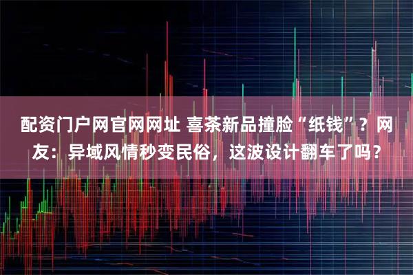 配资门户网官网网址 喜茶新品撞脸“纸钱”？网友：异域风情秒变民俗，这波设计翻车了吗？