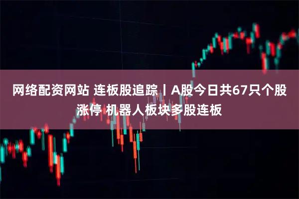 网络配资网站 连板股追踪丨A股今日共67只个股涨停 机器人板块多股连板