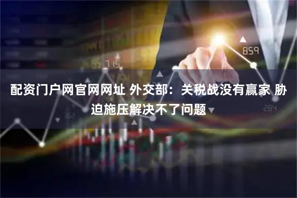 配资门户网官网网址 外交部：关税战没有赢家 胁迫施压解决不了问题