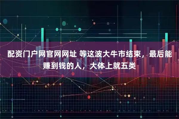 配资门户网官网网址 等这波大牛市结束，最后能赚到钱的人，大体上就五类