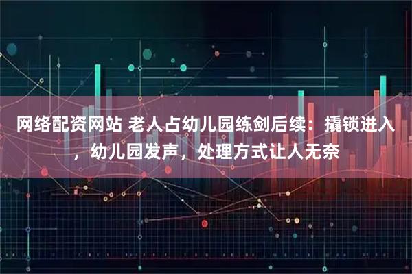 网络配资网站 老人占幼儿园练剑后续：撬锁进入，幼儿园发声，处理方式让人无奈