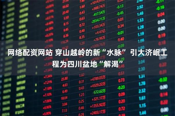 网络配资网站 穿山越岭的新“水脉” 引大济岷工程为四川盆地“解渴”