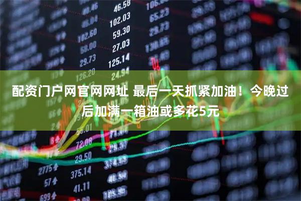 配资门户网官网网址 最后一天抓紧加油！今晚过后加满一箱油或多花5元