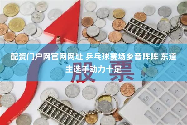 配资门户网官网网址 乒乓球赛场乡音阵阵 东道主选手动力十足