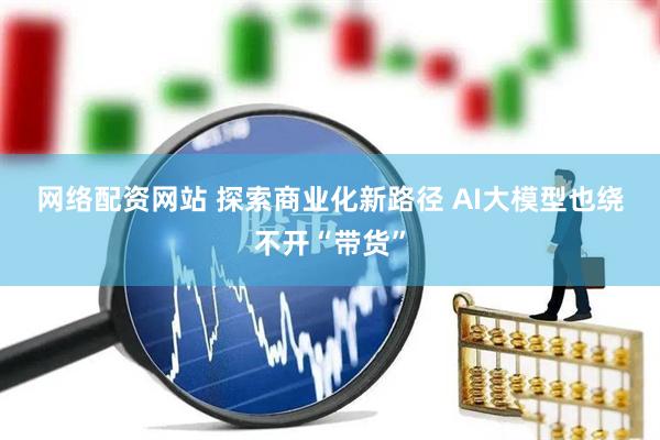 网络配资网站 探索商业化新路径 AI大模型也绕不开“带货”