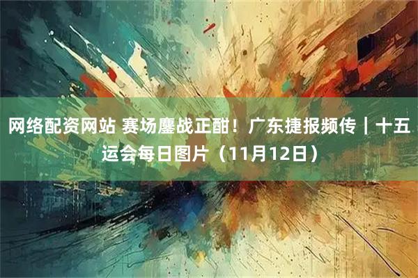 网络配资网站 赛场鏖战正酣！广东捷报频传｜十五运会每日图片（11月12日）