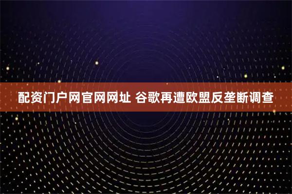 配资门户网官网网址 谷歌再遭欧盟反垄断调查