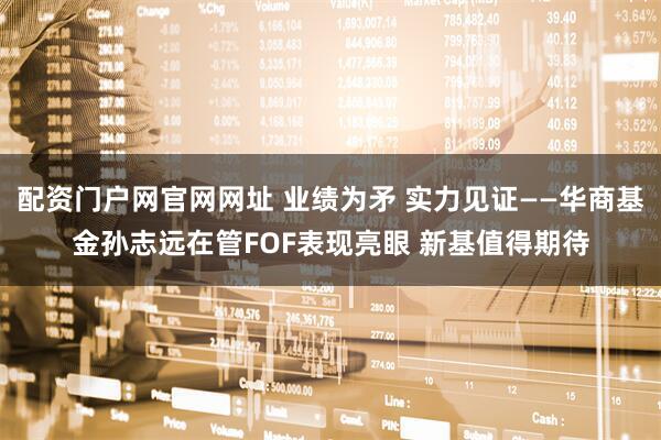 配资门户网官网网址 业绩为矛 实力见证——华商基金孙志远在管FOF表现亮眼 新基值得期待