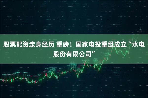 股票配资亲身经历 重磅！国家电投重组成立“水电股份有限公司”