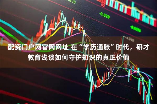 配资门户网官网网址 在“学历通胀”时代，研才教育浅谈如何守护知识的真正价值