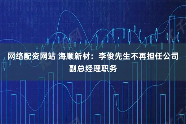 网络配资网站 海顺新材：李俊先生不再担任公司副总经理职务