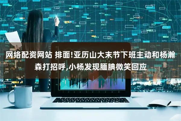 网络配资网站 排面!亚历山大末节下班主动和杨瀚森打招呼,小杨发现腼腆微笑回应