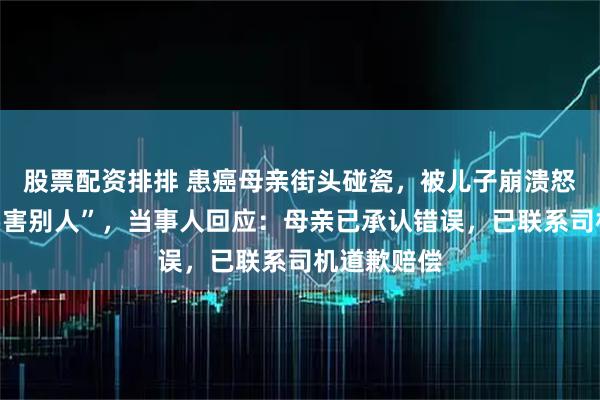 股票配资排排 患癌母亲街头碰瓷，被儿子崩溃怒斥“你不要害别人”，当事人回应：母亲已承认错误，已联系司机道歉赔偿