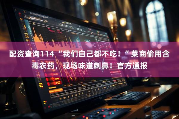 配资查询114 “我们自己都不吃！”菜商偷用含毒农药，现场味道刺鼻！官方通报