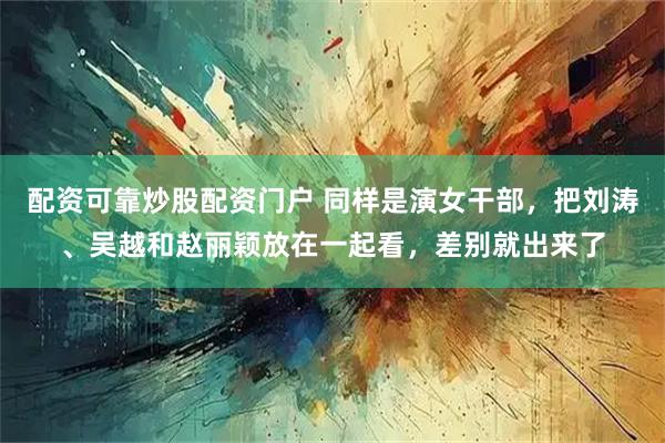 配资可靠炒股配资门户 同样是演女干部，把刘涛、吴越和赵丽颖放在一起看，差别就出来了