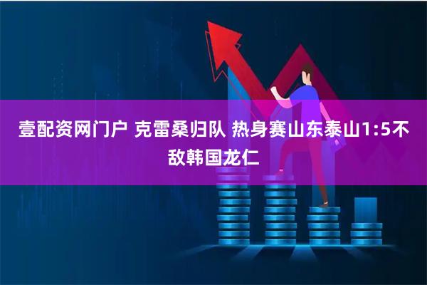 壹配资网门户 克雷桑归队 热身赛山东泰山1:5不敌韩国龙仁