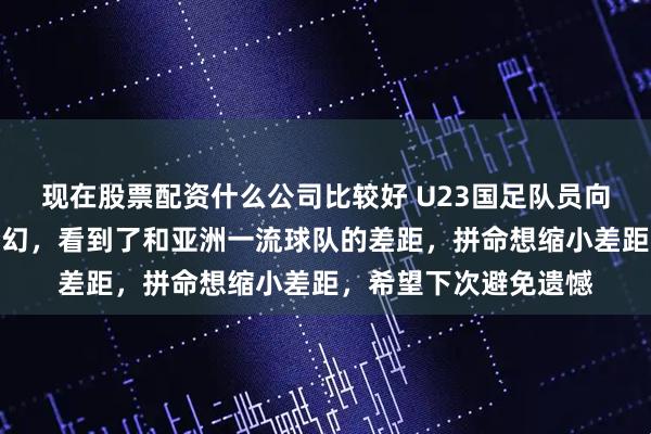 现在股票配资什么公司比较好 U23国足队员向余望：这趟旅程很梦幻，看到了和亚洲一流球队的差距，拼命想缩小差距，希望下次避免遗憾