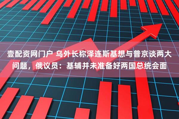 壹配资网门户 乌外长称泽连斯基想与普京谈两大问题，俄议员：基辅并未准备好两国总统会面