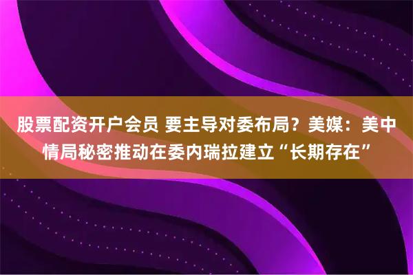 股票配资开户会员 要主导对委布局？美媒：美中情局秘密推动在委内瑞拉建立“长期存在”