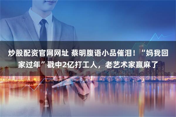 炒股配资官网网址 蔡明腹语小品催泪！“妈我回家过年”戳中2亿打工人，老艺术家赢麻了