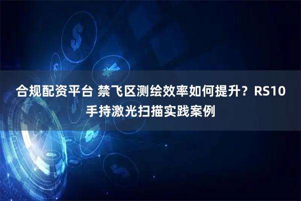 合规配资平台 禁飞区测绘效率如何提升？RS10手持激光扫描实践案例