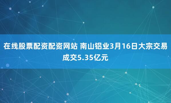在线股票配资配资网站 南山铝业3月16日大宗交易成交5.35亿元