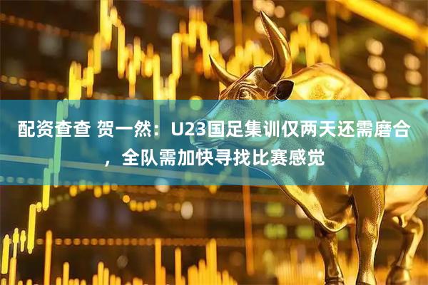 配资查查 贺一然：U23国足集训仅两天还需磨合，全队需加快寻找比赛感觉