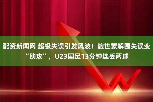 配资新闻网 超级失误引发风波！鲍世蒙解围失误变“助攻”，U23国足13分钟连丢两球