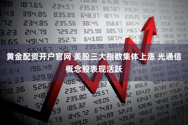 黄金配资开户官网 美股三大指数集体上涨 光通信概念股表现活跃
