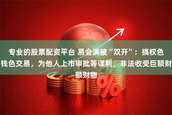 专业的股票配资平台 易会满被“双开”：搞权色、钱色交易，为他人上市审批等谋利，非法收受巨额财物