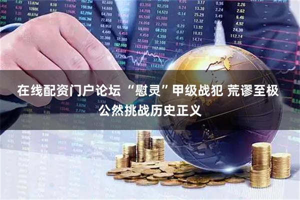 在线配资门户论坛 “慰灵”甲级战犯 荒谬至极 公然挑战历史正义