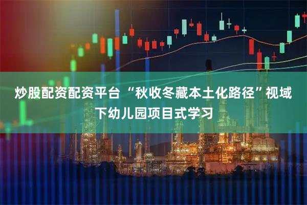 炒股配资配资平台 “秋收冬藏本土化路径”视域下幼儿园项目式学习
