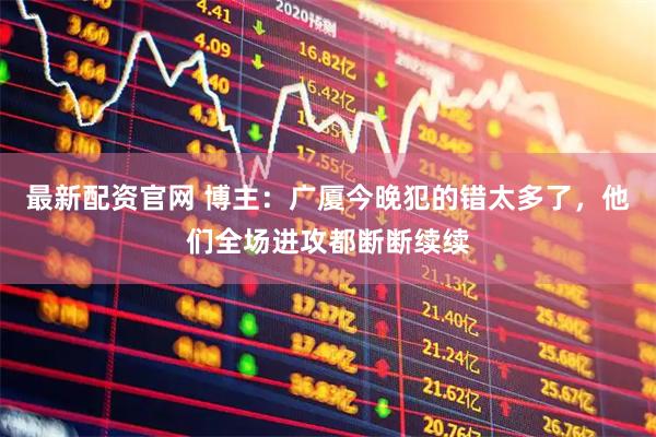 最新配资官网 博主：广厦今晚犯的错太多了，他们全场进攻都断断续续