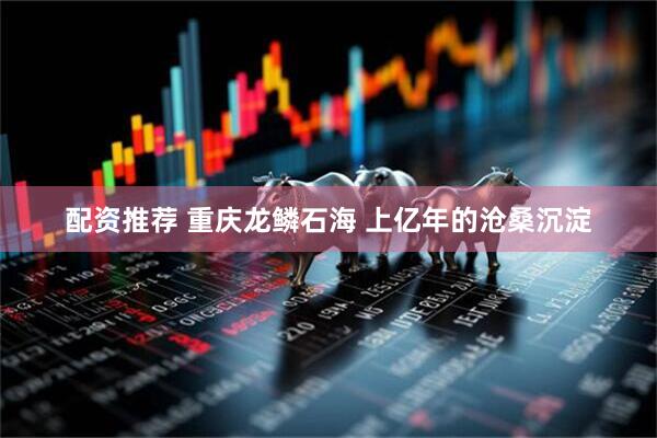 配资推荐 重庆龙鳞石海 上亿年的沧桑沉淀