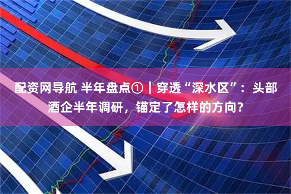 配资网导航 半年盘点①｜穿透“深水区”：头部酒企半年调研，锚定了怎样的方向？