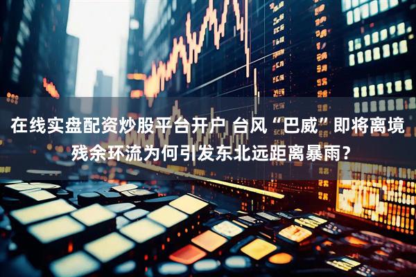 在线实盘配资炒股平台开户 台风“巴威”即将离境 残余环流为何引发东北远距离暴雨？