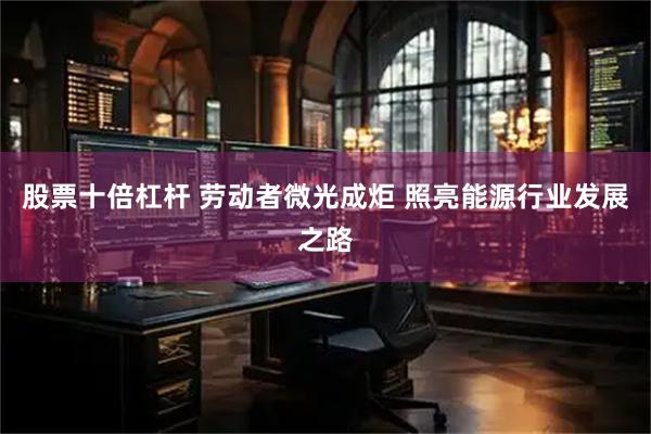 股票十倍杠杆 劳动者微光成炬 照亮能源行业发展之路