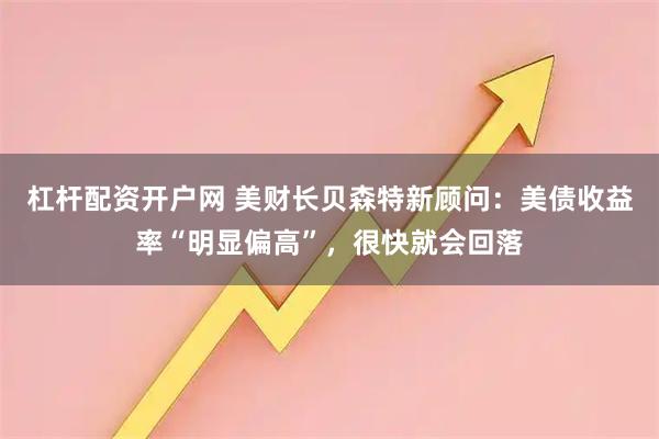 杠杆配资开户网 美财长贝森特新顾问：美债收益率“明显偏高”，很快就会回落
